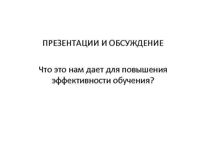 ПРЕЗЕНТАЦИИ И ОБСУЖДЕНИЕ Что это нам дает для повышения эффективности обучения? 