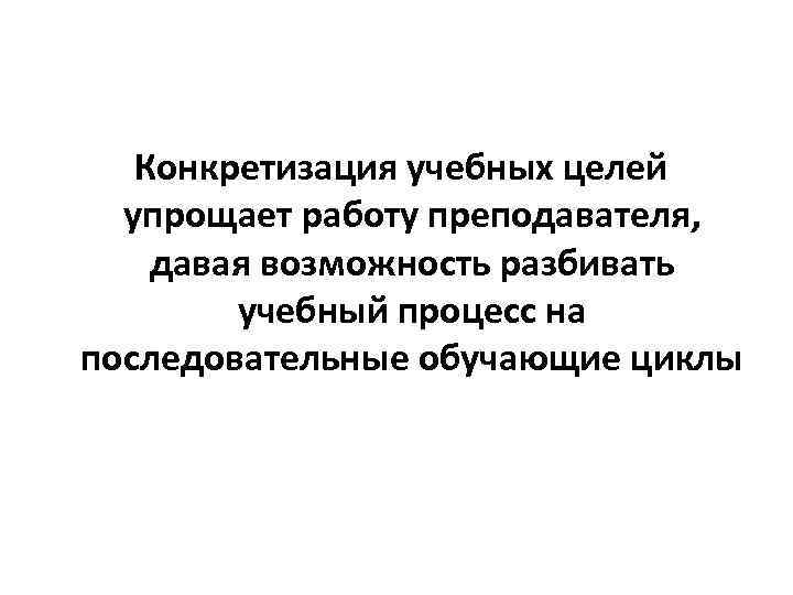 Конкретизация учебных целей упрощает работу преподавателя, давая возможность разбивать учебный процесс на последовательные обучающие