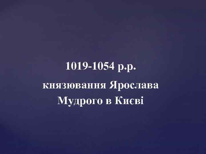 1019 -1054 р. р. князювання Ярослава Мудрого в Києві 