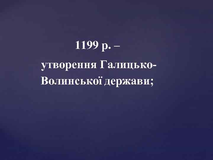 1199 р. – утворення Галицько. Волинської держави; 