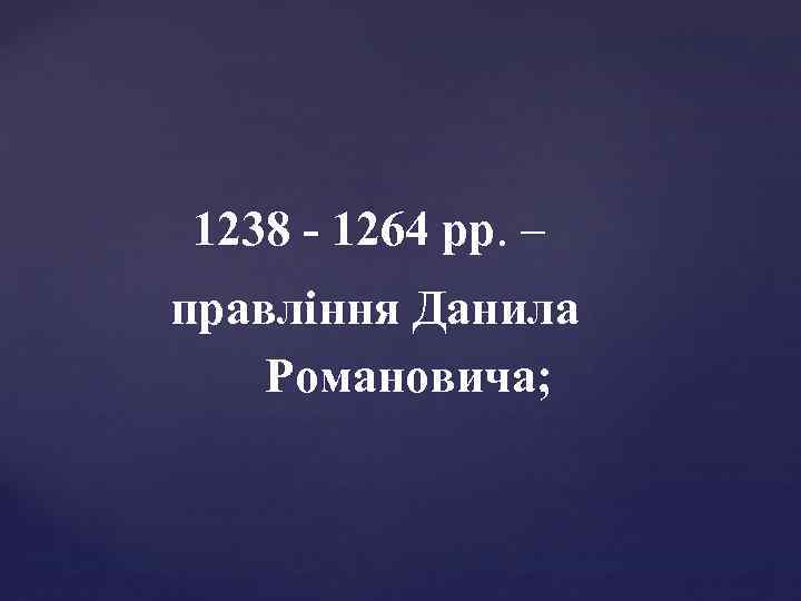 1238 - 1264 рр. – правління Данила Романовича; 