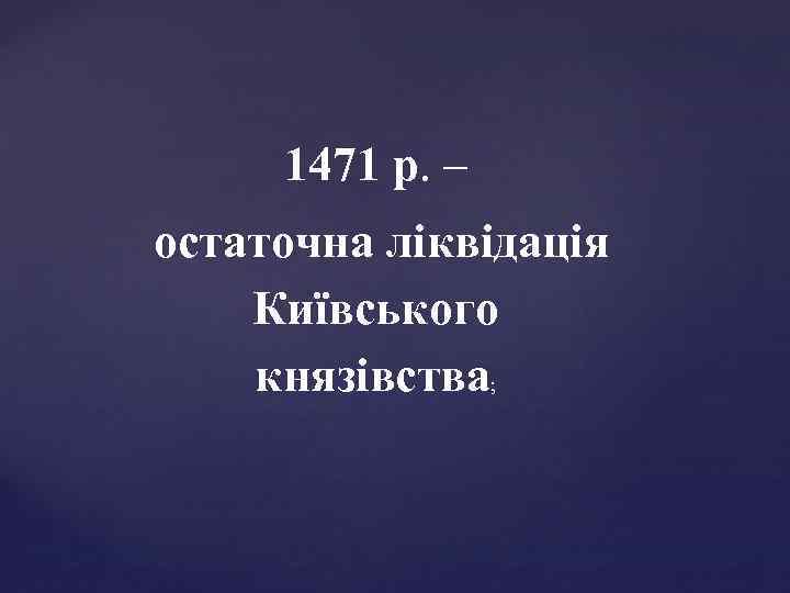 1471 р. – остаточна ліквідація Київського князівства; 