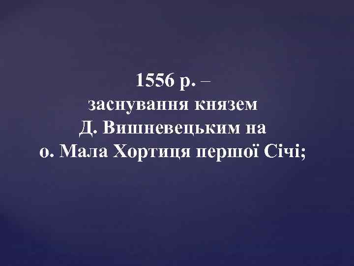 1556 р. – заснування князем Д. Вишневецьким на о. Мала Хортиця першої Січі; 