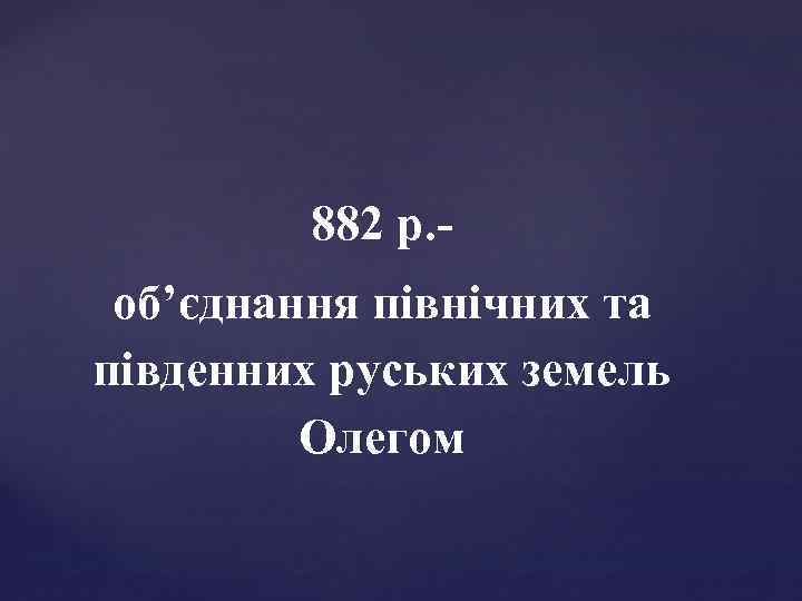 882 р. об’єднання північних та південних руських земель Олегом 