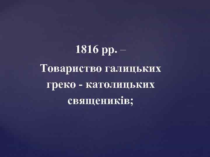 1816 рр. – Товариство галицьких греко - католицьких священиків; 