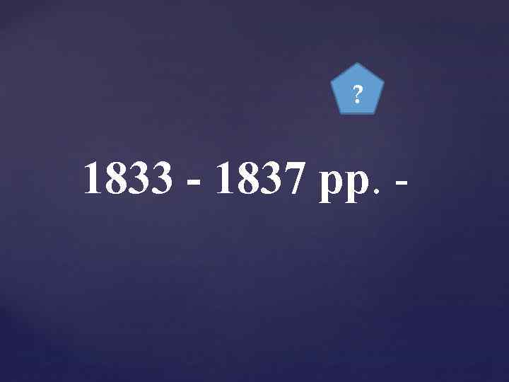 ? 1833 - 1837 рр. - 