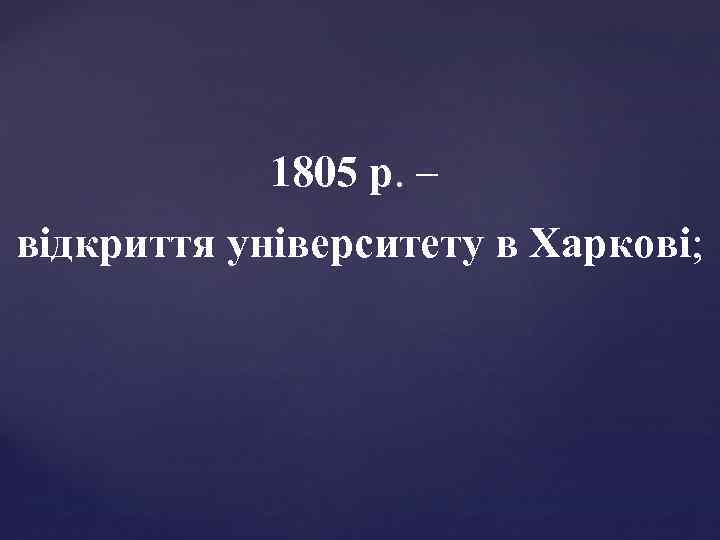 1805 р. – відкриття університету в Харкові; 