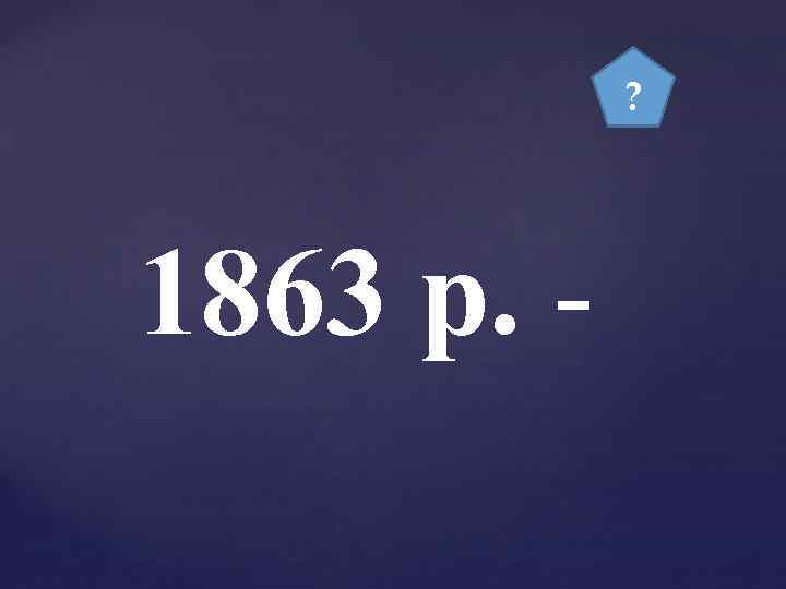 ? 1863 р. - 