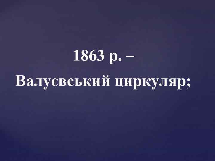 1863 р. – Валуєвський циркуляр; 