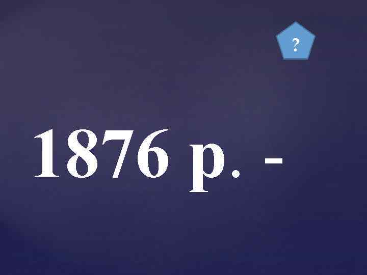 ? 1876 р. - 