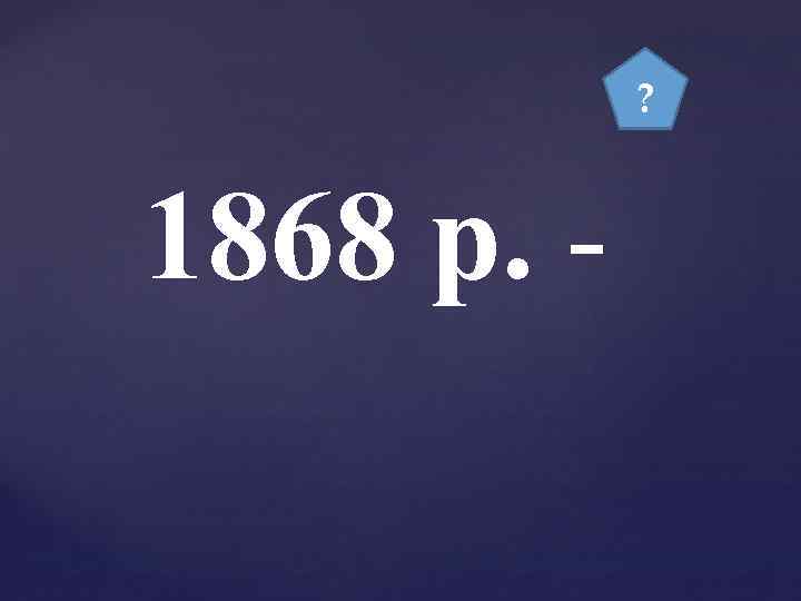 ? 1868 р. - 