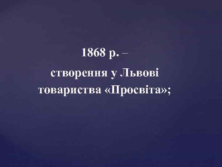 1868 р. – створення у Львові товариства «Просвіта» ; 