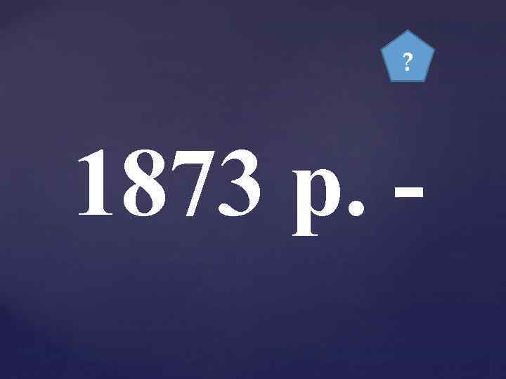 ? 1873 р. - 