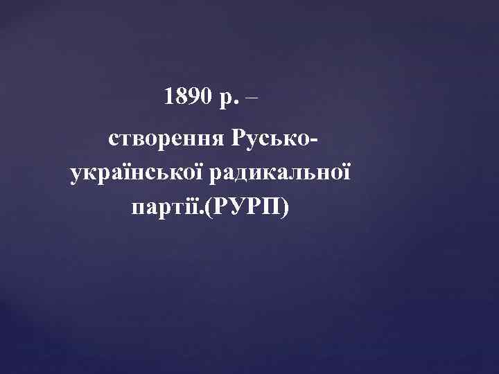 1890 р. – створення Руськоукраїнської радикальної партії. (РУРП) 