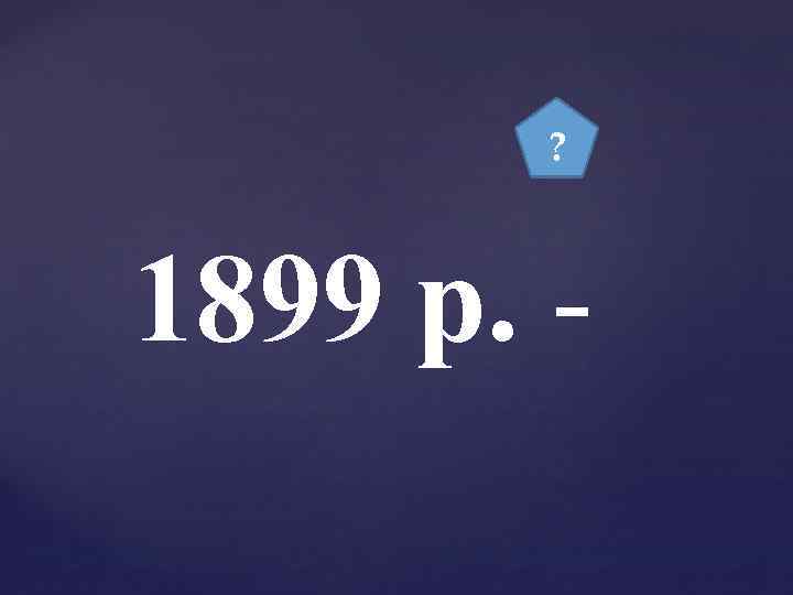 ? 1899 р. - 