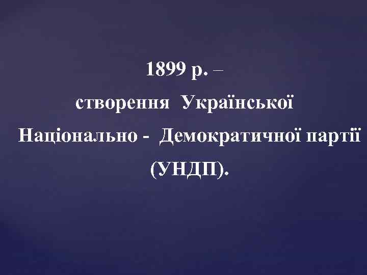 1899 р. – створення Української Національно - Демократичної партії (УНДП). 