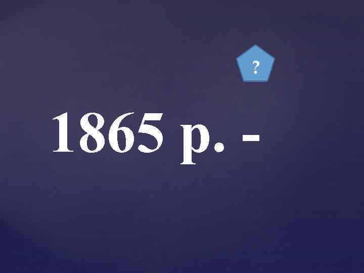 ? 1865 р. - 