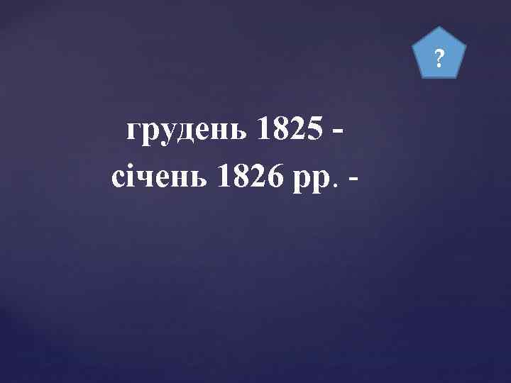 ? грудень 1825 січень 1826 рр. - 