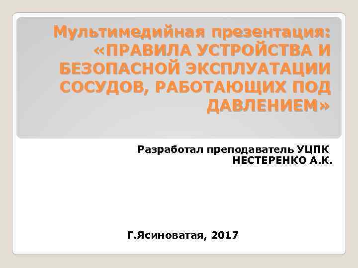 Мультимедийная презентация: «ПРАВИЛА УСТРОЙСТВА И БЕЗОПАСНОЙ ЭКСПЛУАТАЦИИ СОСУДОВ, РАБОТАЮЩИХ ПОД ДАВЛЕНИЕМ» Разработал преподаватель УЦПК