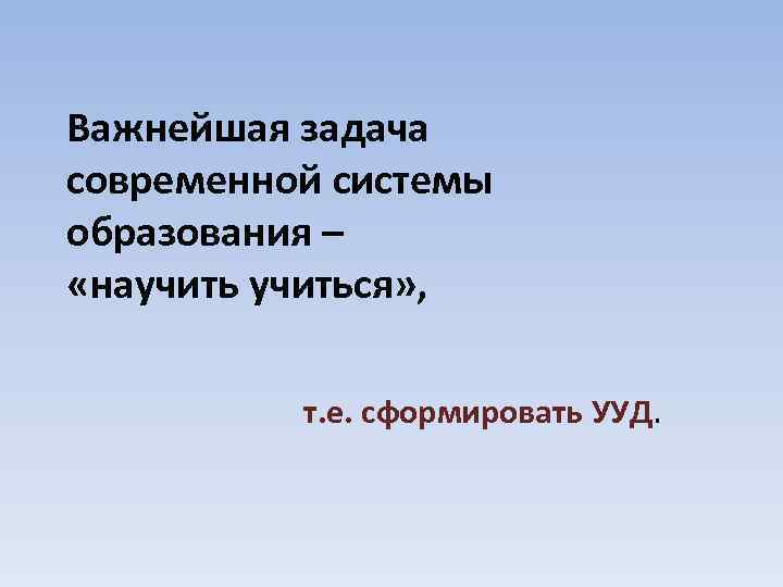 Важнейшая задача современной системы образования – «научиться» , т. е. сформировать УУД. 