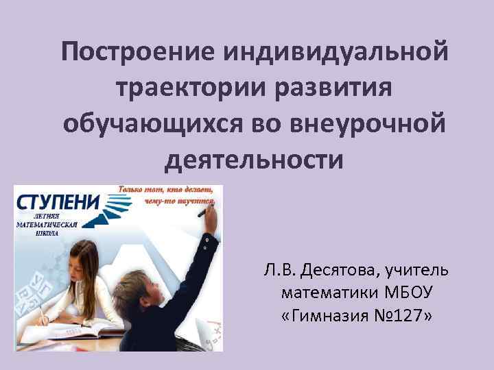 Построение индивидуальной траектории развития обучающихся во внеурочной деятельности Л. В. Десятова, учитель математики МБОУ