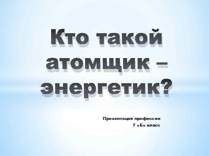 Кто такой атомщик – энергетик? Презентация профессии 7 «Б» класс 