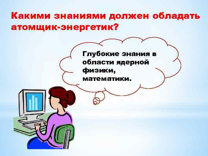 Какими знаниями должен обладать атомщик-энергетик? Глубокие знания в области ядерной физики, математики. 
