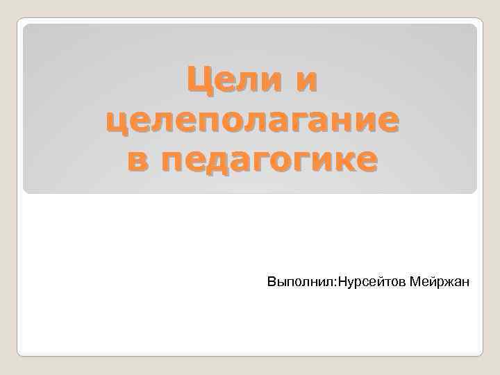 Цели и целеполагание в педагогике Выполнил: Нурсейтов Мейржан 