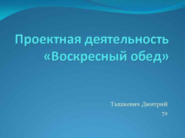 Проектная деятельность «Воскресный обед» Тышкевич Дмитрий 7 а 