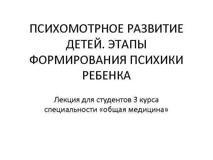 ПСИХОМОТРНОЕ РАЗВИТИЕ ДЕТЕЙ. ЭТАПЫ ФОРМИРОВАНИЯ ПСИХИКИ РЕБЕНКА Лекция для студентов 3 курса специальности «общая