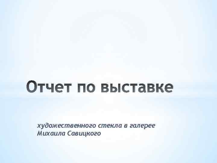 Отчет по выставке художественного стекла в галерее Михаила Савицкого 