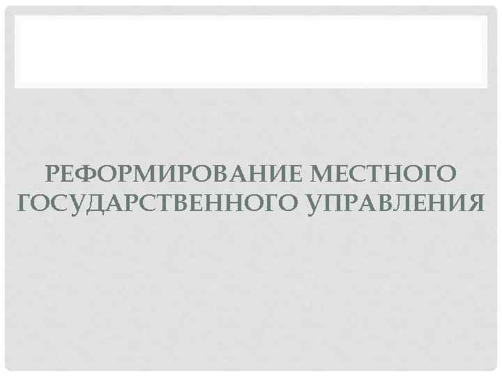РЕФОРМИРОВАНИЕ МЕСТНОГО ГОСУДАРСТВЕННОГО УПРАВЛЕНИЯ 
