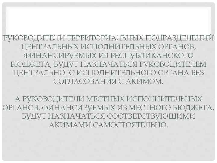 РУКОВОДИТЕЛИ ТЕРРИТОРИАЛЬНЫХ ПОДРАЗДЕЛЕНИЙ ЦЕНТРАЛЬНЫХ ИСПОЛНИТЕЛЬНЫХ ОРГАНОВ, ФИНАНСИРУЕМЫХ ИЗ РЕСПУБЛИКАНСКОГО БЮДЖЕТА, БУДУТ НАЗНАЧАТЬСЯ РУКОВОДИТЕЛЕМ ЦЕНТРАЛЬНОГО
