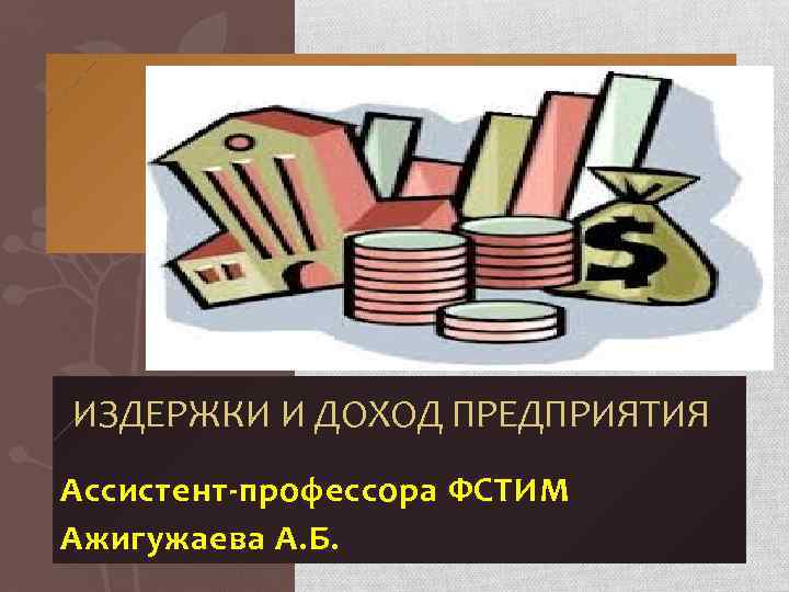 ИЗДЕРЖКИ И ДОХОД ПРЕДПРИЯТИЯ Ассистент-профессора ФСТИМ Ажигужаева А. Б. 