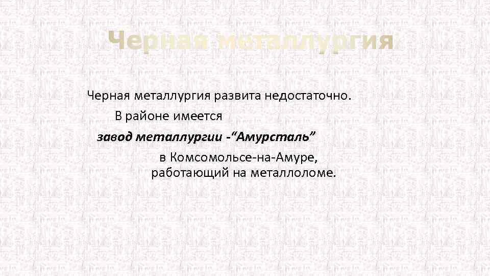 Черная металлургия развита недостаточно. В районе имеется завод металлургии -“Амурсталь” в Комсомольсе на Амуре,