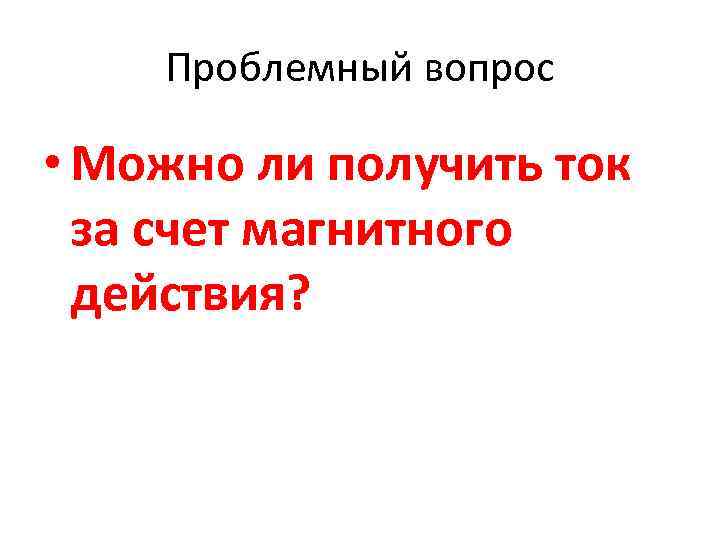 Проблемный вопрос • Можно ли получить ток за счет магнитного действия? 