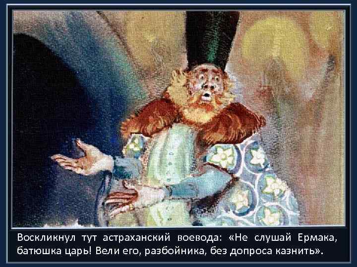 Воскликнул тут астраханский воевода: «Не слушай Ермака, батюшка царь! Вели его, разбойника, без допроса