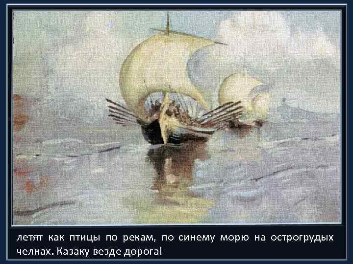 летят как птицы по рекам, по синему морю на острогрудых челнах. Казаку везде дорога!