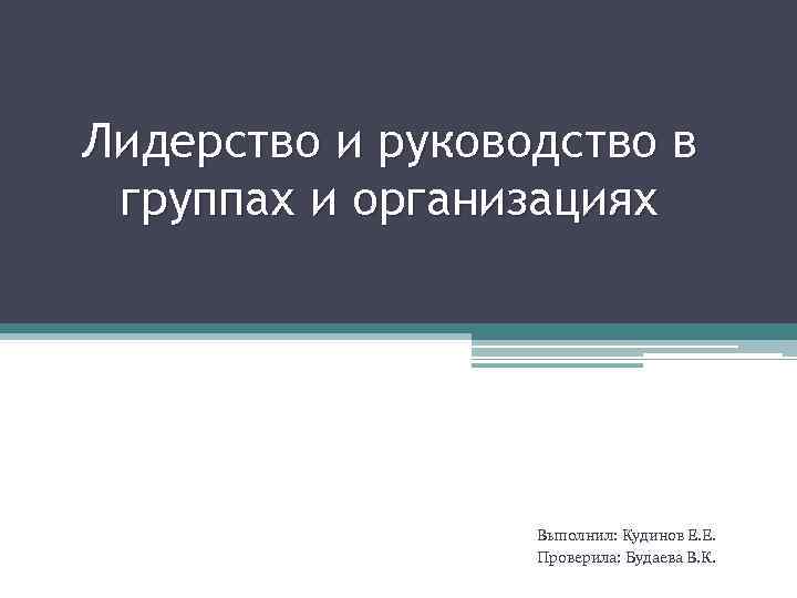 Лидерство и руководство в группах и организациях Выполнил: Кудинов Е. Е. Проверила: Будаева В.