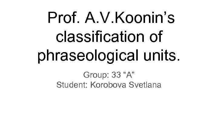 Prof. A. V. Koonin’s classification of phraseological units. Group: 33 “A” Student: Korobova Svetlana