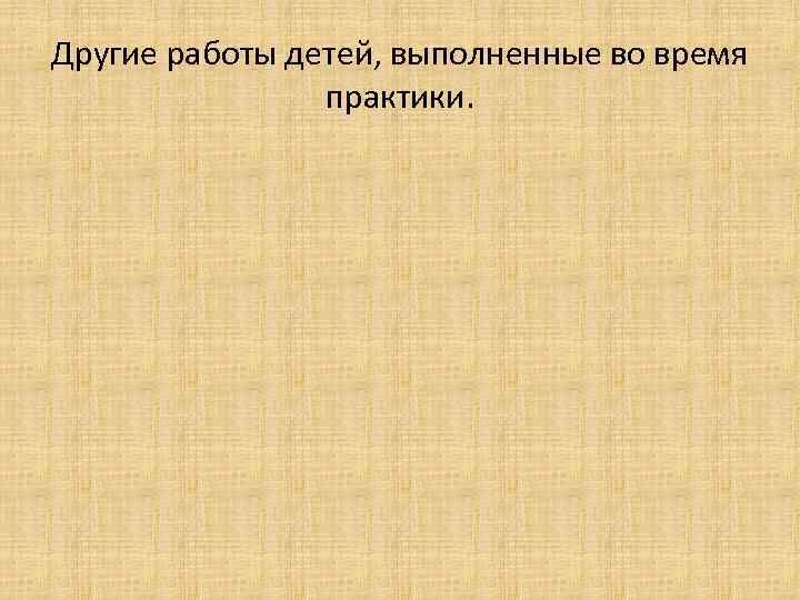 Другие работы детей, выполненные во время практики. 