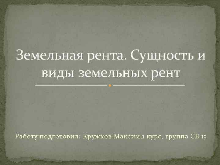 Земельная рента. Сущность и виды земельных рент Работу подготовил: Кружков Максим, 1 курс, группа