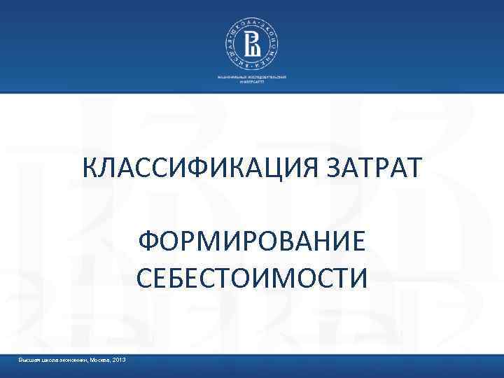 КЛАССИФИКАЦИЯ ЗАТРАТ ФОРМИРОВАНИЕ СЕБЕСТОИМОСТИ Высшая школа экономики, Москва, 2013 