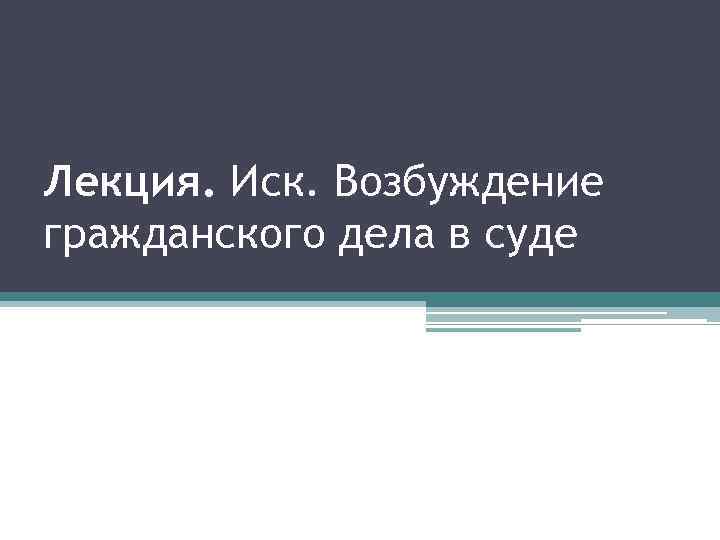 Лекция. Иск. Возбуждение гражданского дела в суде 