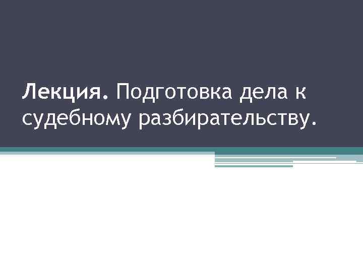 Лекция. Подготовка дела к судебному разбирательству. 