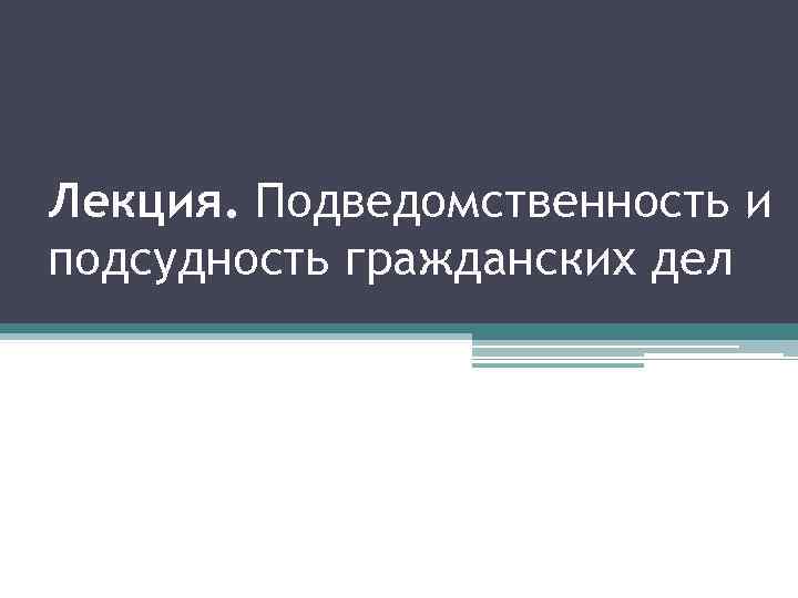 Лекция. Подведомственность и подсудность гражданских дел 