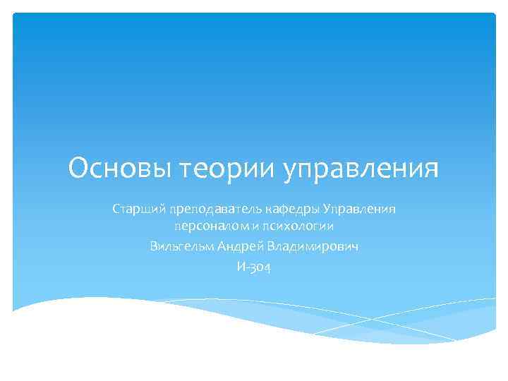 Основы теории управления Старший преподаватель кафедры Управления персоналом и психологии Вильгельм Андрей Владимирович И-304