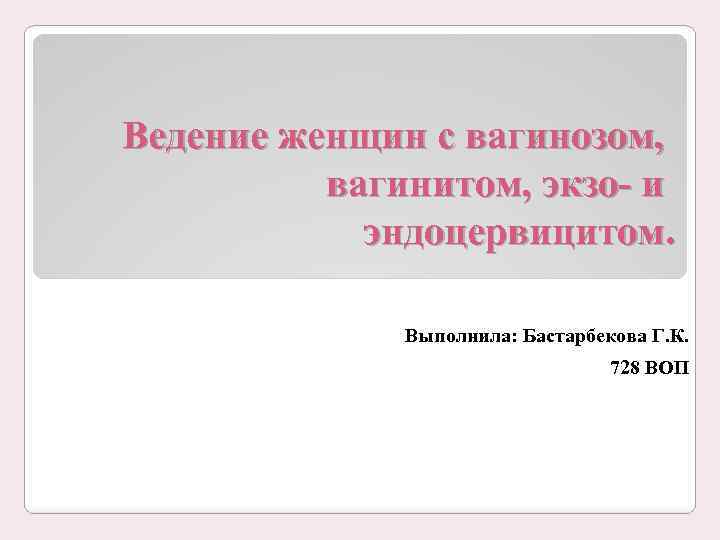 Ведение женщин с вагинозом, вагинитом, экзо- и эндоцервицитом. Выполнила: Бастарбекова Г. К. 728 ВОП