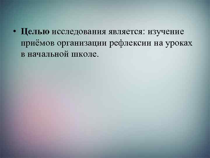  • Целью исследования является: изучение приёмов организации рефлексии на уроках в начальной школе.