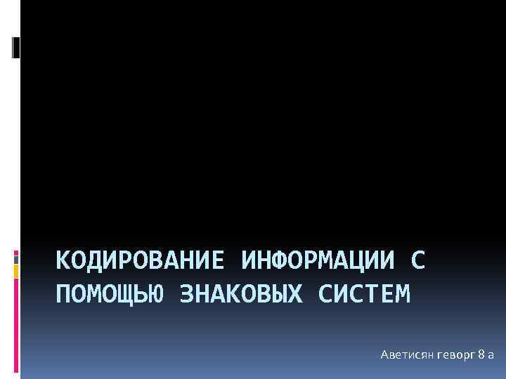 КОДИРОВАНИЕ ИНФОРМАЦИИ С ПОМОЩЬЮ ЗНАКОВЫХ СИСТЕМ Аветисян геворг 8 а 